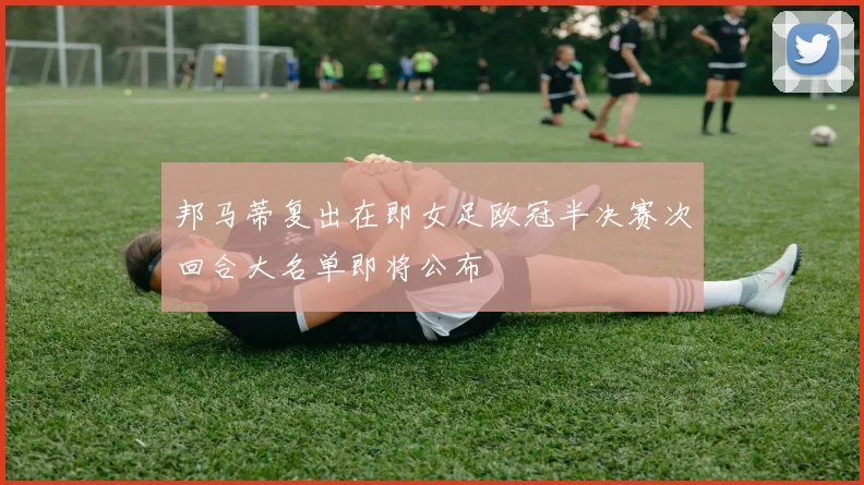 邦马蒂复出在即女足欧冠半决赛次回合大名单即将公布