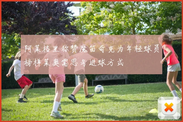 阿莱格里称赞魔笛奇克为年轻球员榜样莱奥需思考进球方式