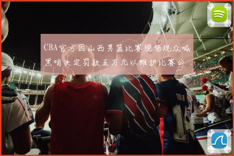CBA官方因山西男篮比赛现场观众喊黑哨决定罚款五万元以维护比赛公正性