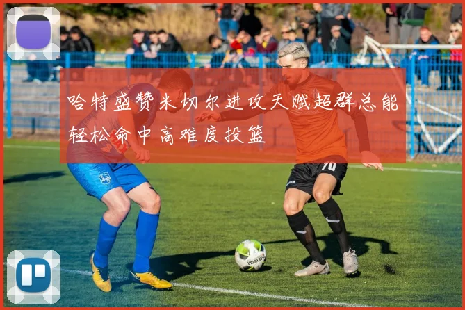 哈特盛赞米切尔进攻天赋超群总能轻松命中高难度投篮