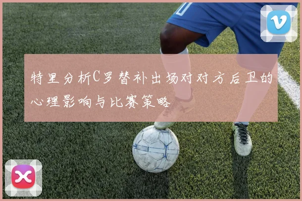 特里分析C罗替补出场对对方后卫的心理影响与比赛策略