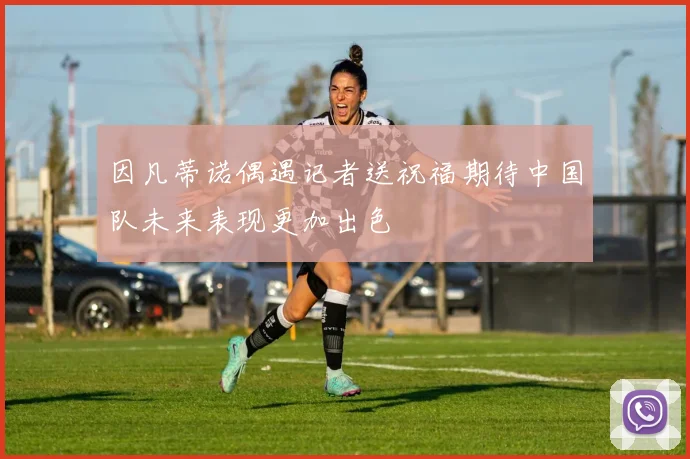 因凡蒂诺偶遇记者送祝福期待中国队未来表现更加出色
