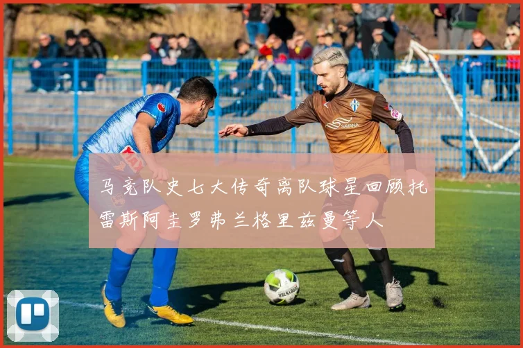马竞队史七大传奇离队球星回顾托雷斯阿圭罗弗兰格里兹曼等人