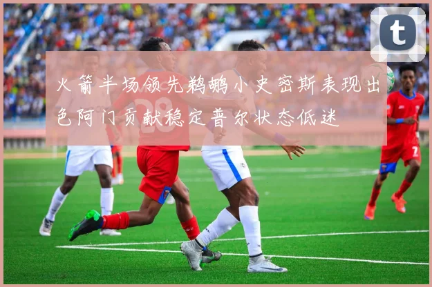 火箭半场领先鹈鹕小史密斯表现出色阿门贡献稳定普尔状态低迷