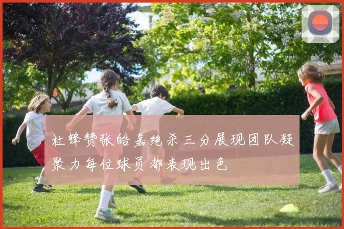 杜锋赞张皓嘉绝杀三分展现团队凝聚力每位球员都表现出色