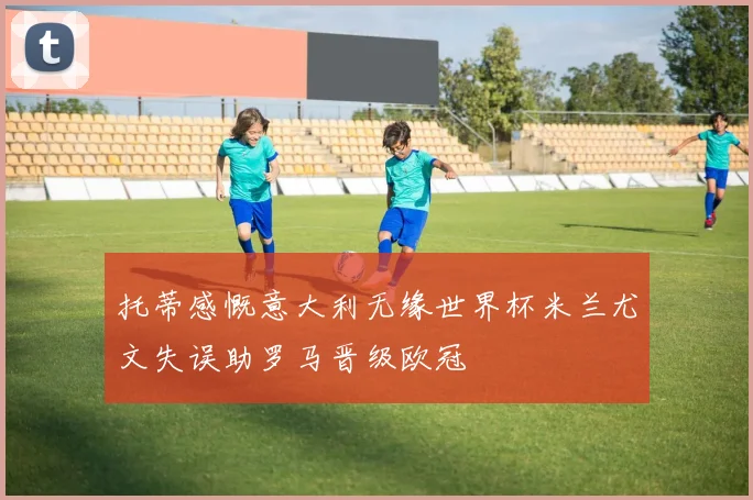 托蒂感慨意大利无缘世界杯米兰尤文失误助罗马晋级欧冠
