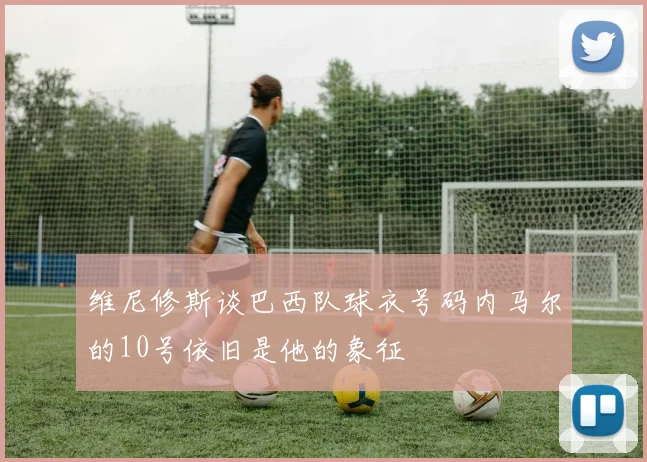维尼修斯谈巴西队球衣号码内马尔的10号依旧是他的象征