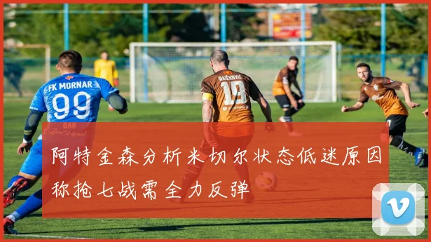 阿特金森分析米切尔状态低迷原因称抢七战需全力反弹