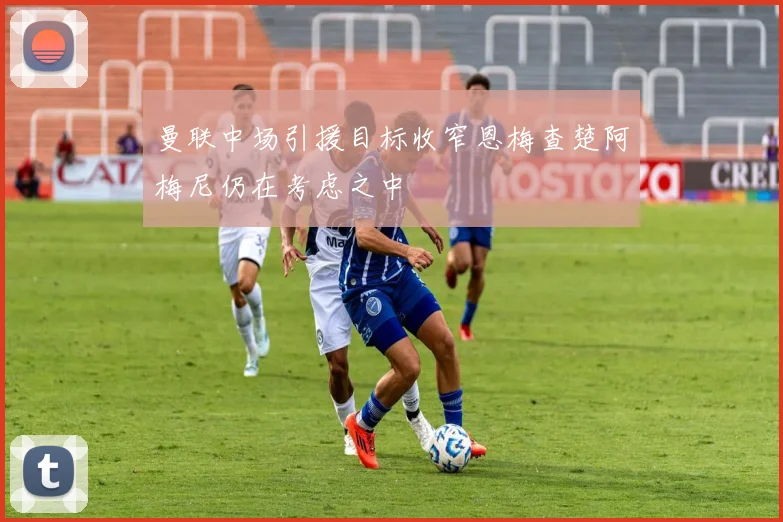 曼联中场引援目标收窄恩梅查楚阿梅尼仍在考虑之中