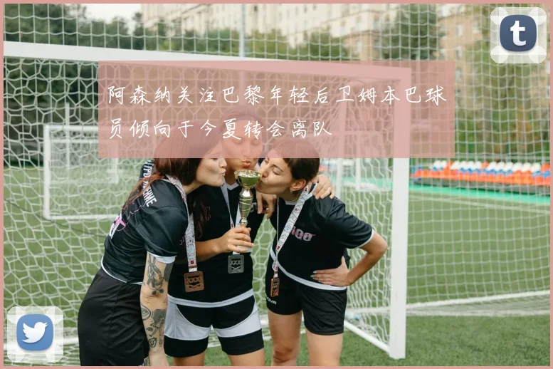 阿森纳关注巴黎年轻后卫姆本巴球员倾向于今夏转会离队