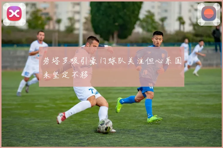 劳塔罗吸引豪门球队关注但心系国米坚定不移