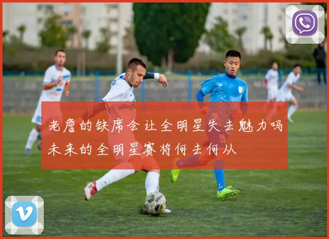 老詹的缺席会让全明星失去魅力吗未来的全明星赛将何去何从